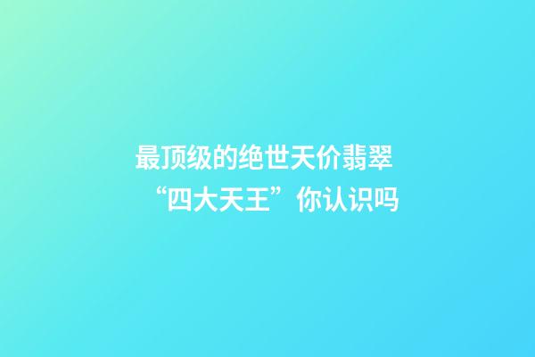 最顶级的绝世天价翡翠  “四大天王”你认识吗